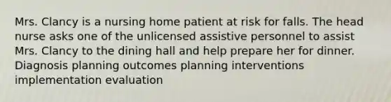 Mrs. Clancy is a nursing home patient at risk for falls. The head nurse asks one of the unlicensed assistive personnel to assist Mrs. Clancy to the dining hall and help prepare her for dinner. Diagnosis planning outcomes planning interventions implementation evaluation