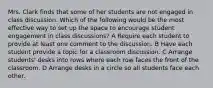 Mrs. Clark finds that some of her students are not engaged in class discussion. Which of the following would be the most effective way to set up the space to encourage student engagement in class discussions? A Require each student to provide at least one comment to the discussion. B Have each student provide a topic for a classroom discussion. C Arrange students' desks into rows where each row faces the front of the classroom. D Arrange desks in a circle so all students face each other.