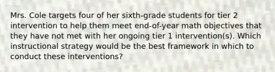 Mrs. Cole targets four of her sixth-grade students for tier 2 intervention to help them meet end-of-year math objectives that they have not met with her ongoing tier 1 intervention(s). Which instructional strategy would be the best framework in which to conduct these interventions?