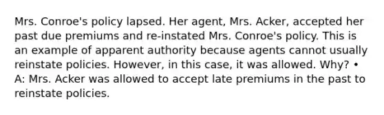 Mrs. Conroe's policy lapsed. Her agent, Mrs. Acker, accepted her past due premiums and re-instated Mrs. Conroe's policy. This is an example of apparent authority because agents cannot usually reinstate policies. However, in this case, it was allowed. Why? • A: Mrs. Acker was allowed to accept late premiums in the past to reinstate policies.