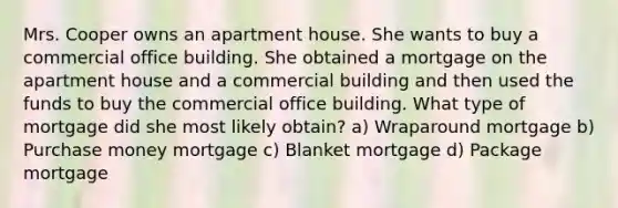 Mrs. Cooper owns an apartment house. She wants to buy a commercial office building. She obtained a mortgage on the apartment house and a commercial building and then used the funds to buy the commercial office building. What type of mortgage did she most likely obtain? a) Wraparound mortgage b) Purchase money mortgage c) Blanket mortgage d) Package mortgage