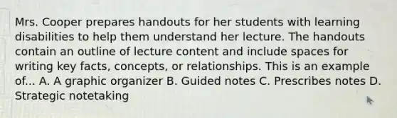 Mrs. Cooper prepares handouts for her students with learning disabilities to help them understand her lecture. The handouts contain an outline of lecture content and include spaces for writing key facts, concepts, or relationships. This is an example of... A. A graphic organizer B. Guided notes C. Prescribes notes D. Strategic notetaking