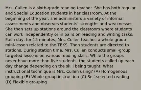 Mrs. Cullen is a sixth-grade reading teacher. She has both regular and Special Education students in her classroom. At the beginning of the year, she administers a variety of informal assessments and observes students' strengths and weaknesses. She then sets up stations around the classroom where students can work independently or in pairs on reading and writing tasks. Each day, for 15 minutes, Mrs. Cullen teaches a whole group mini-lesson related to the TEKS. Then students are directed to stations. During station time, Mrs. Cullen conducts small-group targeted lessons on various reading skills. While the groups never have more than five students, the students called up each day change depending on the skill being taught. What instructional technique is Mrs. Cullen using? (A) Homogenous grouping (B) Whole-group instruction (C) Self-selected reading (D) Flexible grouping