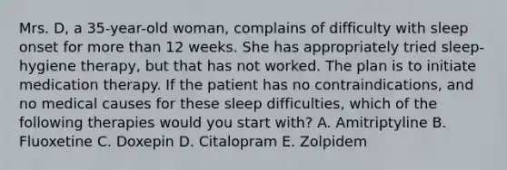 Mrs. D, a 35-year-old woman, complains of difficulty with sleep onset for more than 12 weeks. She has appropriately tried sleep-hygiene therapy, but that has not worked. The plan is to initiate medication therapy. If the patient has no contraindications, and no medical causes for these sleep difficulties, which of the following therapies would you start with? A. Amitriptyline B. Fluoxetine C. Doxepin D. Citalopram E. Zolpidem