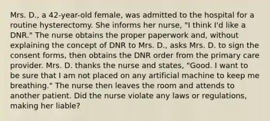 Mrs. D., a 42-year-old female, was admitted to the hospital for a routine hysterectomy. She informs her nurse, "I think I'd like a DNR." The nurse obtains the proper paperwork and, without explaining the concept of DNR to Mrs. D., asks Mrs. D. to sign the consent forms, then obtains the DNR order from the primary care provider. Mrs. D. thanks the nurse and states, "Good. I want to be sure that I am not placed on any artificial machine to keep me breathing." The nurse then leaves the room and attends to another patient. Did the nurse violate any laws or regulations, making her liable?