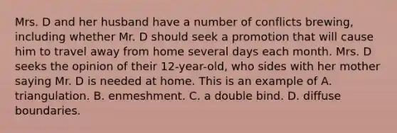 Mrs. D and her husband have a number of conflicts brewing, including whether Mr. D should seek a promotion that will cause him to travel away from home several days each month. Mrs. D seeks the opinion of their 12-year-old, who sides with her mother saying Mr. D is needed at home. This is an example of A. triangulation. B. enmeshment. C. a double bind. D. diffuse boundaries.