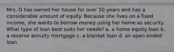 Mrs. D has owned her house for over 50 years and has a considerable amount of equity. Because she lives on a fixed income, she wants to borrow money using her home as security. What type of loan best suits her needs? a. a home equity loan b. a reverse annuity mortgage c. a blanket loan d. an open-ended loan