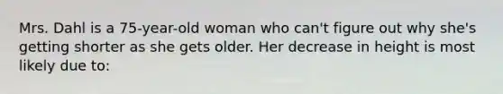 Mrs. Dahl is a 75-year-old woman who can't figure out why she's getting shorter as she gets older. Her decrease in height is most likely due to: