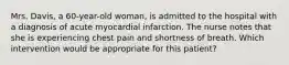 Mrs. Davis, a 60-year-old woman, is admitted to the hospital with a diagnosis of acute myocardial infarction. The nurse notes that she is experiencing chest pain and shortness of breath. Which intervention would be appropriate for this patient?