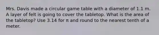 Mrs. Davis made a circular game table with a diameter of 1.1 m. A layer of felt is going to cover the tabletop. What is the area of the tabletop? Use 3.14 for π and round to the nearest tenth of a meter.