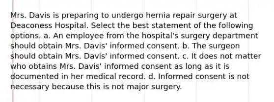 Mrs. Davis is preparing to undergo hernia repair surgery at Deaconess Hospital. Select the best statement of the following options. a. An employee from the hospital's surgery department should obtain Mrs. Davis' informed consent. b. The surgeon should obtain Mrs. Davis' informed consent. c. It does not matter who obtains Mrs. Davis' informed consent as long as it is documented in her medical record. d. Informed consent is not necessary because this is not major surgery.