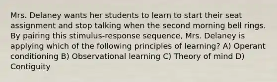 Mrs. Delaney wants her students to learn to start their seat assignment and stop talking when the second morning bell rings. By pairing this stimulus-response sequence, Mrs. Delaney is applying which of the following principles of learning? A) Operant conditioning B) Observational learning C) Theory of mind D) Contiguity