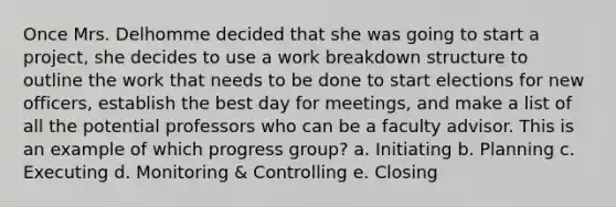 Once Mrs. Delhomme decided that she was going to start a project, she decides to use a work breakdown structure to outline the work that needs to be done to start elections for new officers, establish the best day for meetings, and make a list of all the potential professors who can be a faculty advisor. This is an example of which progress group? a. Initiating b. Planning c. Executing d. Monitoring & Controlling e. Closing