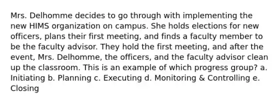 Mrs. Delhomme decides to go through with implementing the new HIMS organization on campus. She holds elections for new officers, plans their first meeting, and finds a faculty member to be the faculty advisor. They hold the first meeting, and after the event, Mrs. Delhomme, the officers, and the faculty advisor clean up the classroom. This is an example of which progress group? a. Initiating b. Planning c. Executing d. Monitoring & Controlling e. Closing