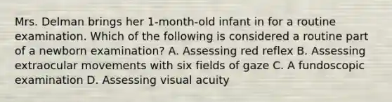 Mrs. Delman brings her 1-month-old infant in for a routine examination. Which of the following is considered a routine part of a newborn examination? A. Assessing red reflex B. Assessing extraocular movements with six fields of gaze C. A fundoscopic examination D. Assessing visual acuity