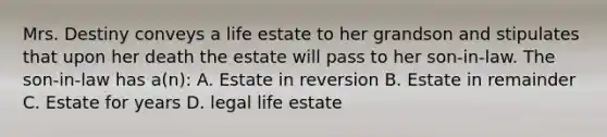 Mrs. Destiny conveys a life estate to her grandson and stipulates that upon her death the estate will pass to her son-in-law. The son-in-law has a(n): A. Estate in reversion B. Estate in remainder C. Estate for years D. legal life estate