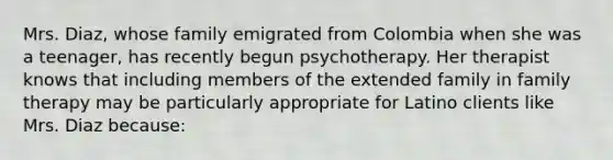 Mrs. Diaz, whose family emigrated from Colombia when she was a teenager, has recently begun psychotherapy. Her therapist knows that including members of the extended family in family therapy may be particularly appropriate for Latino clients like Mrs. Diaz because: