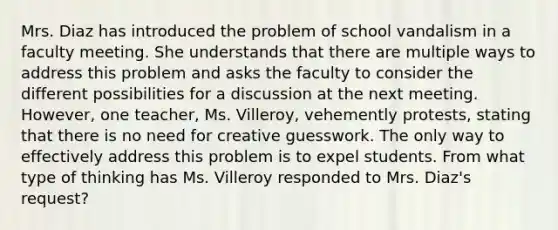 Mrs. Diaz has introduced the problem of school vandalism in a faculty meeting. She understands that there are multiple ways to address this problem and asks the faculty to consider the different possibilities for a discussion at the next meeting. However, one teacher, Ms. Villeroy, vehemently protests, stating that there is no need for creative guesswork. The only way to effectively address this problem is to expel students. From what type of thinking has Ms. Villeroy responded to Mrs. Diaz's request?