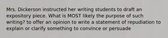 Mrs. Dickerson instructed her writing students to draft an expository piece. What is MOST likely the purpose of such writing? to offer an opinion to write a statement of repudiation to explain or clarify something to convince or persuade