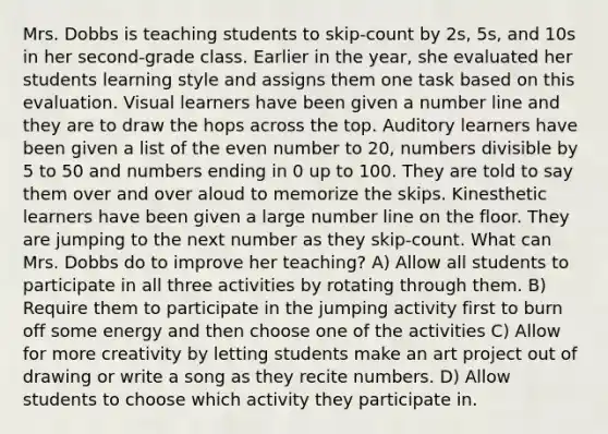 Mrs. Dobbs is teaching students to skip-count by 2s, 5s, and 10s in her second-grade class. Earlier in the year, she evaluated her students learning style and assigns them one task based on this evaluation. Visual learners have been given a number line and they are to draw the hops across the top. Auditory learners have been given a list of the even number to 20, numbers divisible by 5 to 50 and numbers ending in 0 up to 100. They are told to say them over and over aloud to memorize the skips. Kinesthetic learners have been given a large number line on the floor. They are jumping to the next number as they skip-count. What can Mrs. Dobbs do to improve her teaching? A) Allow all students to participate in all three activities by rotating through them. B) Require them to participate in the jumping activity first to burn off some energy and then choose one of the activities C) Allow for more creativity by letting students make an art project out of drawing or write a song as they recite numbers. D) Allow students to choose which activity they participate in.