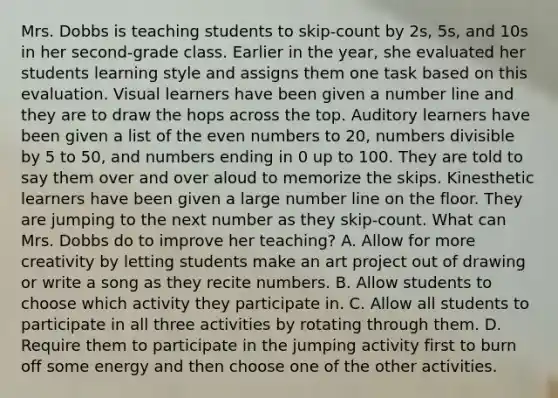 Mrs. Dobbs is teaching students to skip-count by 2s, 5s, and 10s in her second-grade class. Earlier in the year, she evaluated her students learning style and assigns them one task based on this evaluation. Visual learners have been given a number line and they are to draw the hops across the top. Auditory learners have been given a list of the even numbers to 20, numbers divisible by 5 to 50, and numbers ending in 0 up to 100. They are told to say them over and over aloud to memorize the skips. Kinesthetic learners have been given a large number line on the floor. They are jumping to the next number as they skip-count. What can Mrs. Dobbs do to improve her teaching? A. Allow for more creativity by letting students make an art project out of drawing or write a song as they recite numbers. B. Allow students to choose which activity they participate in. C. Allow all students to participate in all three activities by rotating through them. D. Require them to participate in the jumping activity first to burn off some energy and then choose one of the other activities.