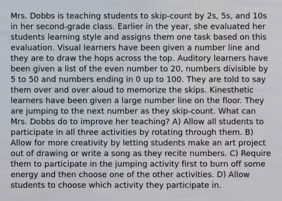 Mrs. Dobbs is teaching students to skip-count by 2s, 5s, and 10s in her second-grade class. Earlier in the year, she evaluated her students learning style and assigns them one task based on this evaluation. Visual learners have been given a number line and they are to draw the hops across the top. Auditory learners have been given a list of the even number to 20, numbers divisible by 5 to 50 and numbers ending in 0 up to 100. They are told to say them over and over aloud to memorize the skips. Kinesthetic learners have been given a large number line on the floor. They are jumping to the next number as they skip-count. What can Mrs. Dobbs do to improve her teaching? A) Allow all students to participate in all three activities by rotating through them. B) Allow for more creativity by letting students make an art project out of drawing or write a song as they recite numbers. C) Require them to participate in the jumping activity first to burn off some energy and then choose one of the other activities. D) Allow students to choose which activity they participate in.