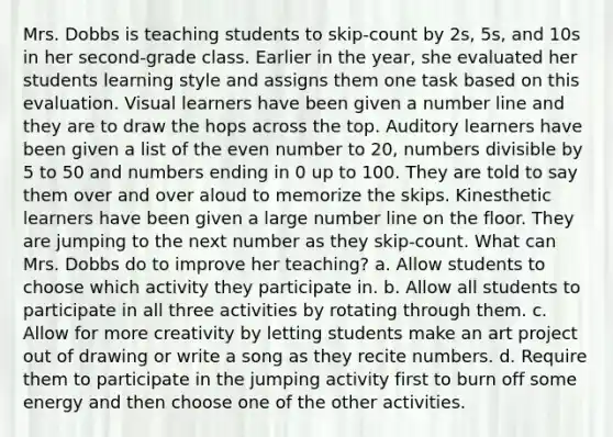Mrs. Dobbs is teaching students to skip-count by 2s, 5s, and 10s in her second-grade class. Earlier in the year, she evaluated her students learning style and assigns them one task based on this evaluation. Visual learners have been given a number line and they are to draw the hops across the top. Auditory learners have been given a list of the even number to 20, numbers divisible by 5 to 50 and numbers ending in 0 up to 100. They are told to say them over and over aloud to memorize the skips. Kinesthetic learners have been given a large number line on the floor. They are jumping to the next number as they skip-count. What can Mrs. Dobbs do to improve her teaching? a. Allow students to choose which activity they participate in. b. Allow all students to participate in all three activities by rotating through them. c. Allow for more creativity by letting students make an art project out of drawing or write a song as they recite numbers. d. Require them to participate in the jumping activity first to burn off some energy and then choose one of the other activities.
