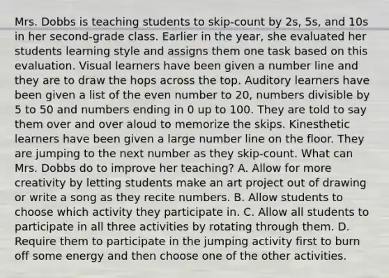 Mrs. Dobbs is teaching students to skip-count by 2s, 5s, and 10s in her second-grade class. Earlier in the year, she evaluated her students learning style and assigns them one task based on this evaluation. Visual learners have been given a number line and they are to draw the hops across the top. Auditory learners have been given a list of the even number to 20, numbers divisible by 5 to 50 and numbers ending in 0 up to 100. They are told to say them over and over aloud to memorize the skips. Kinesthetic learners have been given a large number line on the floor. They are jumping to the next number as they skip-count. What can Mrs. Dobbs do to improve her teaching? A. Allow for more creativity by letting students make an art project out of drawing or write a song as they recite numbers. B. Allow students to choose which activity they participate in. C. Allow all students to participate in all three activities by rotating through them. D. Require them to participate in the jumping activity first to burn off some energy and then choose one of the other activities.