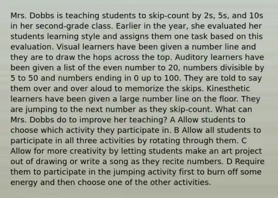 Mrs. Dobbs is teaching students to skip-count by 2s, 5s, and 10s in her second-grade class. Earlier in the year, she evaluated her students learning style and assigns them one task based on this evaluation. Visual learners have been given a number line and they are to draw the hops across the top. Auditory learners have been given a list of the even number to 20, numbers divisible by 5 to 50 and numbers ending in 0 up to 100. They are told to say them over and over aloud to memorize the skips. Kinesthetic learners have been given a large number line on the floor. They are jumping to the next number as they skip-count. What can Mrs. Dobbs do to improve her teaching? A Allow students to choose which activity they participate in. B Allow all students to participate in all three activities by rotating through them. C Allow for more creativity by letting students make an art project out of drawing or write a song as they recite numbers. D Require them to participate in the jumping activity first to burn off some energy and then choose one of the other activities.