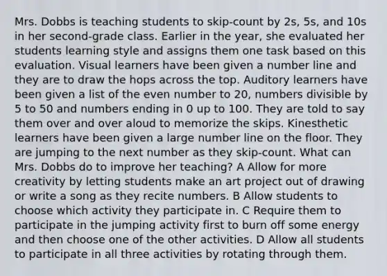 Mrs. Dobbs is teaching students to skip-count by 2s, 5s, and 10s in her second-grade class. Earlier in the year, she evaluated her students learning style and assigns them one task based on this evaluation. Visual learners have been given a number line and they are to draw the hops across the top. Auditory learners have been given a list of the even number to 20, numbers divisible by 5 to 50 and numbers ending in 0 up to 100. They are told to say them over and over aloud to memorize the skips. Kinesthetic learners have been given a large number line on the floor. They are jumping to the next number as they skip-count. What can Mrs. Dobbs do to improve her teaching? A Allow for more creativity by letting students make an art project out of drawing or write a song as they recite numbers. B Allow students to choose which activity they participate in. C Require them to participate in the jumping activity first to burn off some energy and then choose one of the other activities. D Allow all students to participate in all three activities by rotating through them.