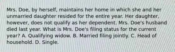 Mrs. Doe, by herself, maintains her home in which she and her unmarried daughter resided for the entire year. Her daughter, however, does not qualify as her dependent. Mrs. Doe's husband died last year. What is Mrs. Doe's filing status for the current year? A. Qualifying widow. B. Married filing jointly. C. Head of household. D. Single.