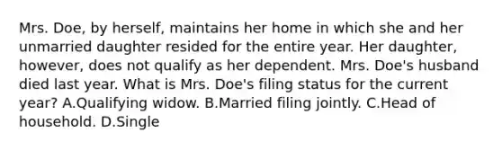 Mrs. Doe, by herself, maintains her home in which she and her unmarried daughter resided for the entire year. Her daughter, however, does not qualify as her dependent. Mrs. Doe's husband died last year. What is Mrs. Doe's filing status for the current year? A.Qualifying widow. B.Married filing jointly. C.Head of household. D.Single