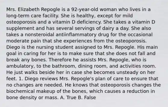 Mrs. Elizabeth Repogle is a 92-year-old woman who lives in a long-term care facility. She is healthy, except for mild osteoporosis and a vitamin D deficiency. She takes a vitamin D supplement and has several servings of dairy a day. She also takes a nonsteroidal antiinflammatory drug for the occasional moderate pain that she experiences from the osteoporosis. Diego is the nursing student assigned to Mrs. Repogle. His main goal in caring for her is to make sure that she does not fall and break any bones. Therefore he assists Mrs. Repogle, who is ambulatory, to the bathroom, dining room, and activities room. He just walks beside her in case she becomes unsteady on her feet. 1. Diego reviews Mrs. Repogle's plan of care to ensure that no changes are needed. He knows that osteoporosis changes the biochemical makeup of the bones, which causes a reduction in bone density or mass. A. True B. False