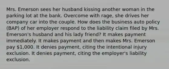 Mrs. Emerson sees her husband kissing another woman in the parking lot at the bank. Overcome with rage, she drives her company car into the couple. How does the business auto policy (BAP) of her employer respond to the liability claim filed by Mrs. Emerson's husband and his lady friend? It makes payment immediately. It makes payment and then makes Mrs. Emerson pay 1,000. It denies payment, citing the intentional injury exclusion. It denies payment, citing the employer's liability exclusion.