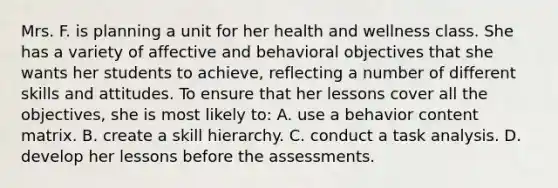 Mrs. F. is planning a unit for her health and wellness class. She has a variety of affective and behavioral objectives that she wants her students to​ achieve, reflecting a number of different skills and attitudes. To ensure that her lessons cover all the​ objectives, she is most likely​ to: A. use a behavior content matrix. B. create a skill hierarchy. C. conduct a task analysis. D. develop her lessons before the assessments.