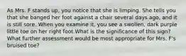 As Mrs. F stands up, you notice that she is limping. She tells you that she banged her foot against a chair several days ago, and it is still sore. When you examine it, you see a swollen, dark purple little toe on her right foot.What is the significance of this sign? What further assessment would be most appropriate for Mrs. F's bruised toe?