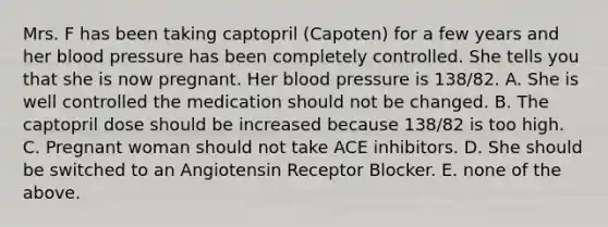 Mrs. F has been taking captopril (Capoten) for a few years and her blood pressure has been completely controlled. She tells you that she is now pregnant. Her blood pressure is 138/82. A. She is well controlled the medication should not be changed. B. The captopril dose should be increased because 138/82 is too high. C. Pregnant woman should not take ACE inhibitors. D. She should be switched to an Angiotensin Receptor Blocker. E. none of the above.