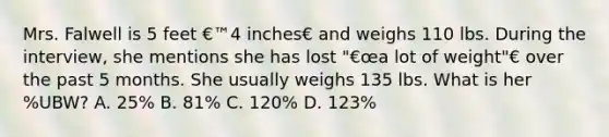 Mrs. Falwell is 5 feet €™4 inches€ and weighs 110 lbs. During the interview, she mentions she has lost "€œa lot of weight"€ over the past 5 months. She usually weighs 135 lbs. What is her %UBW? A. 25% B. 81% C. 120% D. 123%