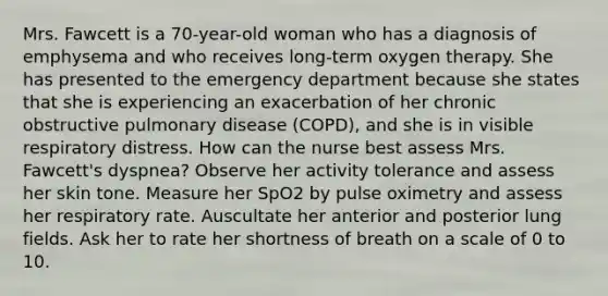 Mrs. Fawcett is a 70-year-old woman who has a diagnosis of emphysema and who receives long-term oxygen therapy. She has presented to the emergency department because she states that she is experiencing an exacerbation of her chronic obstructive pulmonary disease (COPD), and she is in visible respiratory distress. How can the nurse best assess Mrs. Fawcett's dyspnea? Observe her activity tolerance and assess her skin tone. Measure her SpO2 by pulse oximetry and assess her respiratory rate. Auscultate her anterior and posterior lung fields. Ask her to rate her shortness of breath on a scale of 0 to 10.