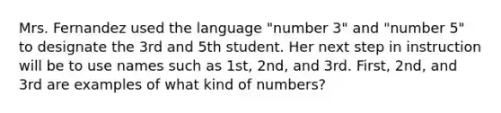 Mrs. Fernandez used the language "number 3" and "number 5" to designate the 3rd and 5th student. Her next step in instruction will be to use names such as 1st, 2nd, and 3rd. First, 2nd, and 3rd are examples of what kind of numbers?