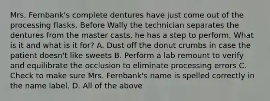 Mrs. Fernbank's complete dentures have just come out of the processing flasks. Before Wally the technician separates the dentures from the master casts, he has a step to perform. What is it and what is it for? A. Dust off the donut crumbs in case the patient doesn't like sweets B. Perform a lab remount to verify and equilibrate the occlusion to eliminate processing errors C. Check to make sure Mrs. Fernbank's name is spelled correctly in the name label. D. All of the above