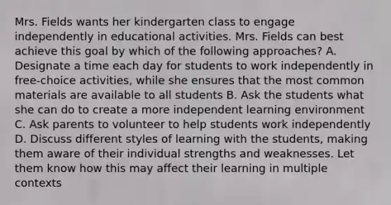 Mrs. Fields wants her kindergarten class to engage independently in educational activities. Mrs. Fields can best achieve this goal by which of the following approaches? A. Designate a time each day for students to work independently in free-choice activities, while she ensures that the most common materials are available to all students B. Ask the students what she can do to create a more independent learning environment C. Ask parents to volunteer to help students work independently D. Discuss different styles of learning with the students, making them aware of their individual strengths and weaknesses. Let them know how this may affect their learning in multiple contexts