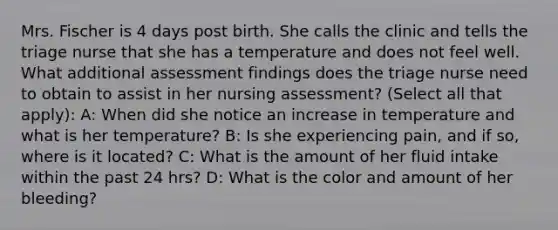 Mrs. Fischer is 4 days post birth. She calls the clinic and tells the triage nurse that she has a temperature and does not feel well. What additional assessment findings does the triage nurse need to obtain to assist in her nursing assessment? (Select all that apply): A: When did she notice an increase in temperature and what is her temperature? B: Is she experiencing pain, and if so, where is it located? C: What is the amount of her fluid intake within the past 24 hrs? D: What is the color and amount of her bleeding?