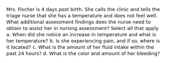 Mrs. Fischer is 4 days post birth. She calls the clinic and tells the triage nurse that she has a temperature and does not feel well. What additional assessment findings does the nurse need to obtain to assist her in nursing assessment? Select all that apply a. When did she notice an increase in temperature and what is her temperature? b. Is she experiencing pain, and if so, where is it located? c. What is the amount of her fluid intake within the past 24 hours? d. What is the color and amount of her bleeding?