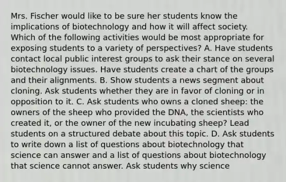 Mrs. Fischer would like to be sure her students know the implications of biotechnology and how it will affect society. Which of the following activities would be most appropriate for exposing students to a variety of perspectives? A. Have students contact local public interest groups to ask their stance on several biotechnology issues. Have students create a chart of the groups and their alignments. B. Show students a news segment about cloning. Ask students whether they are in favor of cloning or in opposition to it. C. Ask students who owns a cloned sheep: the owners of the sheep who provided the DNA, the scientists who created it, or the owner of the new incubating sheep? Lead students on a structured debate about this topic. D. Ask students to write down a list of questions about biotechnology that science can answer and a list of questions about biotechnology that science cannot answer. Ask students why science