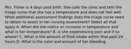 Mrs. Fisher is 4 days post birth. She calls the clinic and tells the triage nurse that she has a temperature and does not feel well. What additional assessment findings does the triage nurse need to obtain to assist in her nursing assessment? Select all that apply A. When did she notice an increase in temperature and what is her temperature? B. is she experiencing pain and if so where? C. What is the amount of fluid intake within that past 24 hours D. What is the color and amount of her bleeding