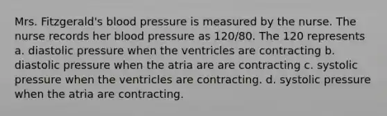 Mrs. Fitzgerald's blood pressure is measured by the nurse. The nurse records her blood pressure as 120/80. The 120 represents a. diastolic pressure when the ventricles are contracting b. diastolic pressure when the atria are are contracting c. systolic pressure when the ventricles are contracting. d. systolic pressure when the atria are contracting.