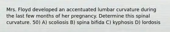 Mrs. Floyd developed an accentuated lumbar curvature during the last few months of her pregnancy. Determine this spinal curvature. 50) A) scoliosis B) spina bifida C) kyphosis D) lordosis