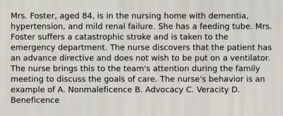 Mrs. Foster, aged 84, is in the nursing home with dementia, hypertension, and mild renal failure. She has a feeding tube. Mrs. Foster suffers a catastrophic stroke and is taken to the emergency department. The nurse discovers that the patient has an advance directive and does not wish to be put on a ventilator. The nurse brings this to the team's attention during the family meeting to discuss the goals of care. The nurse's behavior is an example of A. Nonmaleficence B. Advocacy C. Veracity D. Beneficence