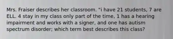 Mrs. Fraiser describes her classroom. "i have 21 students, 7 are ELL. 4 stay in my class only part of the time, 1 has a hearing impairment and works with a signer, and one has autism spectrum disorder; which term best describes this class?